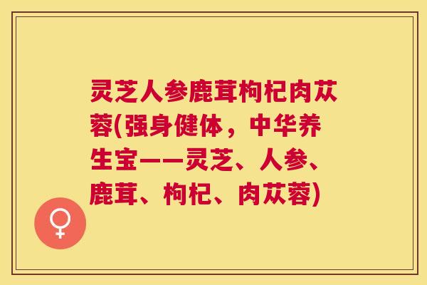 灵芝人参鹿茸枸杞肉苁蓉(强身健体,中华养生宝——灵芝、人参、鹿茸、枸杞、肉苁蓉) 灵芝人参鹿茸枸杞肉苁蓉(强身健体,中华养生宝——灵芝、人参、鹿茸、枸杞、肉苁蓉)