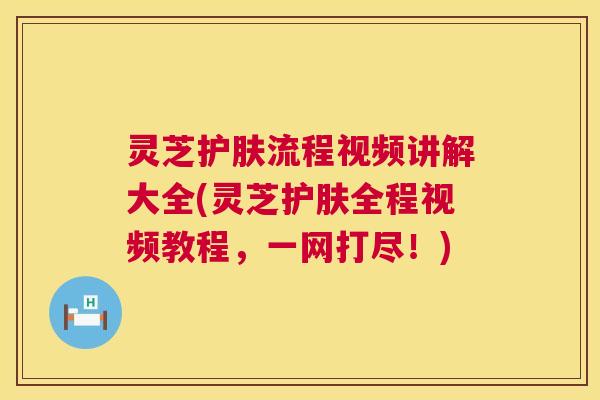 灵芝护肤流程视频讲解大全(灵芝护肤全程视频教程,一网打尽!) 灵芝护肤流程视频讲解大全(灵芝护肤全程视频教程,一网打尽!)