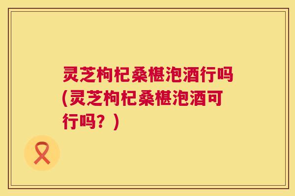 灵芝枸杞桑椹泡酒行吗(灵芝枸杞桑椹泡酒可行吗?) 灵芝枸杞桑椹泡酒行吗(灵芝枸杞桑椹泡酒可行吗?)