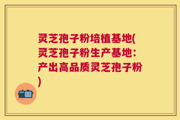 灵芝孢子粉培植基地(灵芝孢子粉生产基地:产出高品质灵芝孢子粉) 灵芝孢子粉培植基地(灵芝孢子粉生产基地:产出高品质灵芝孢子粉)