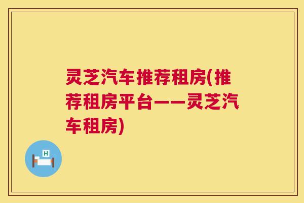 灵芝汽车推荐租房(推荐租房平台——灵芝汽车租房) 灵芝汽车推荐租房(推荐租房平台——灵芝汽车租房)