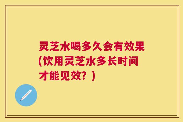 灵芝水喝多久会有效果(饮用灵芝水多长时间才能见效？)