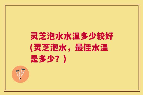 灵芝泡水水温多少较好(灵芝泡水，佳水温是多少？)