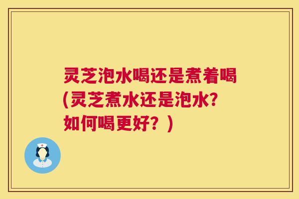 灵芝泡水喝还是煮着喝(灵芝煮水还是泡水?如何喝更好?) 灵芝泡水喝还是煮着喝(灵芝煮水还是泡水?如何喝更好?)
