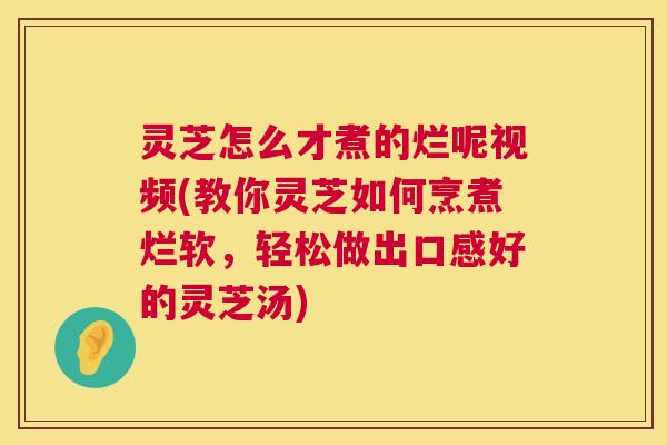 灵芝怎么才煮的烂呢视频(教你灵芝如何烹煮烂软，轻松做出口感好的灵芝汤)