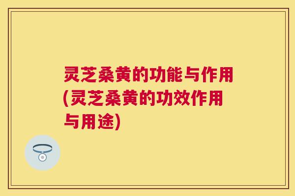 灵芝桑黄的功能与作用(灵芝桑黄的功效作用与用途) 灵芝桑黄的功能与作用(灵芝桑黄的功效作用与用途)