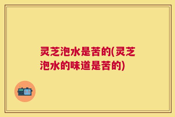 灵芝泡水是苦的(灵芝泡水的味道是苦的) 灵芝泡水是苦的(灵芝泡水的味道是苦的)