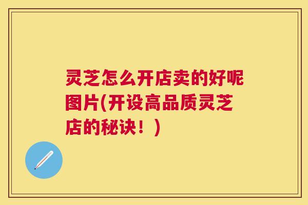 灵芝怎么开店卖的好呢图片(开设高品质灵芝店的秘诀！)