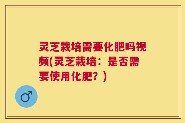 灵芝栽培需要化肥吗视频(灵芝栽培:是否需要使用化肥?) 灵芝栽培需要化肥吗视频(灵芝栽培:是否需要使用化肥?)
