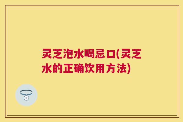 灵芝泡水喝忌口(灵芝水的正确饮用方法) 灵芝泡水喝忌口(灵芝水的正确饮用方法)