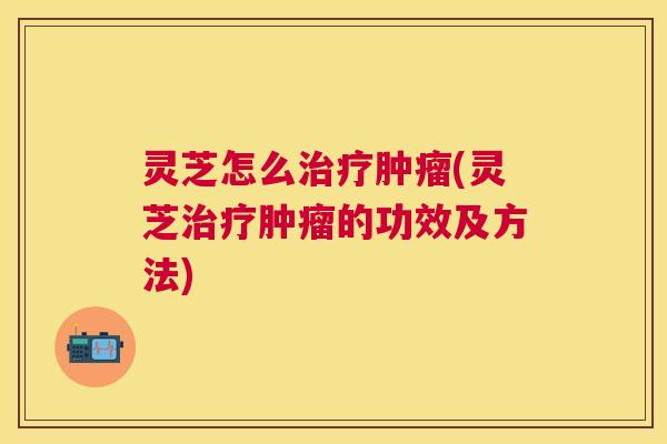 灵芝怎么(灵芝的功效及方法)