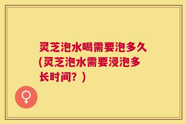 灵芝泡水喝需要泡多久(灵芝泡水需要浸泡多长时间?) 灵芝泡水喝需要泡多久(灵芝泡水需要浸泡多长时间?)