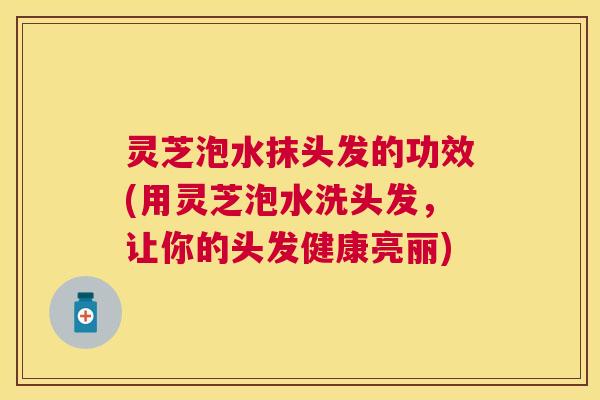 灵芝泡水抹头发的功效(用灵芝泡水洗头发,让你的头发健康亮丽) 灵芝泡水抹头发的功效(用灵芝泡水洗头发,让你的头发健康亮丽)