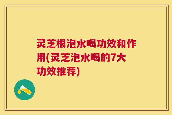 灵芝根泡水喝功效和作用(灵芝泡水喝的7大功效推荐) 灵芝根泡水喝功效和作用(灵芝泡水喝的7大功效推荐)