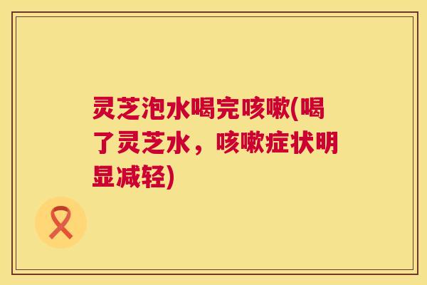 灵芝泡水喝完(喝了灵芝水，症状明显减轻)