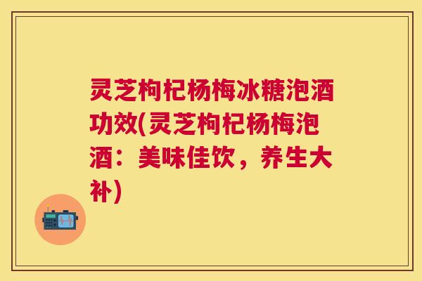 灵芝枸杞杨梅冰糖泡酒功效(灵芝枸杞杨梅泡酒：美味佳饮，养生大补)