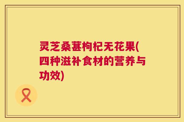 灵芝桑葚枸杞无花果(四种滋补食材的营养与功效) 灵芝桑葚枸杞无花果(四种滋补食材的营养与功效)