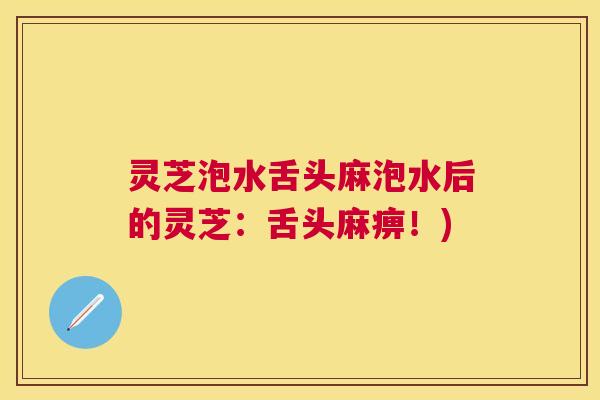 灵芝泡水舌头麻泡水后的灵芝：舌头麻痹！)