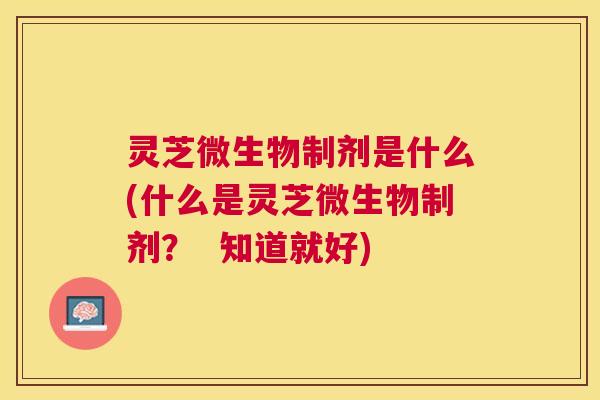 灵芝微生物制剂是什么(什么是灵芝微生物制剂? 知道就好) 灵芝微生物制剂是什么(什么是灵芝微生物制剂? 知道就好)