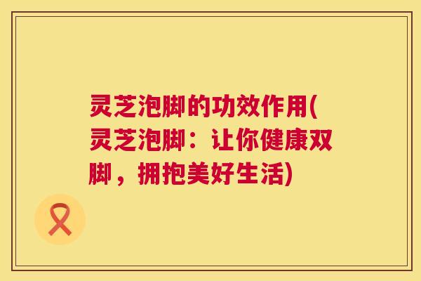 灵芝泡脚的功效作用(灵芝泡脚:让你健康双脚,拥抱美好生活) 灵芝泡脚的功效作用(灵芝泡脚:让你健康双脚,拥抱美好生活)