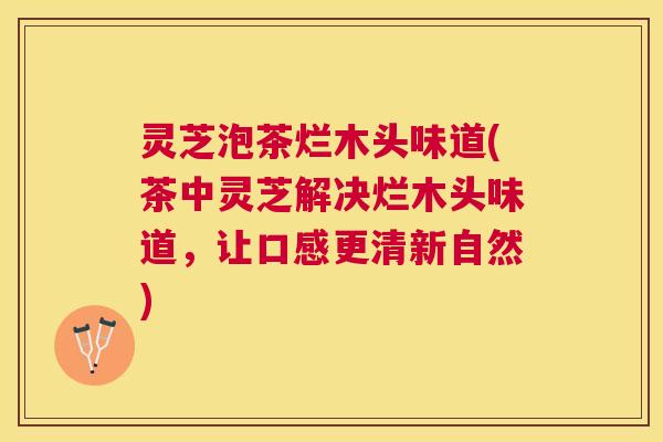 灵芝泡茶烂木头味道(茶中灵芝解决烂木头味道,让口感更清新自然) 灵芝泡茶烂木头味道(茶中灵芝解决烂木头味道,让口感更清新自然)
