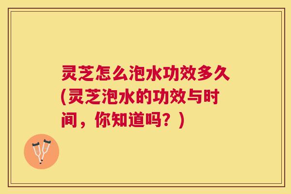 灵芝怎么泡水功效多久(灵芝泡水的功效与时间，你知道吗？)