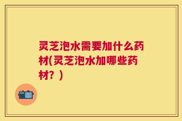 灵芝泡水需要加什么药材(灵芝泡水加哪些药材？)