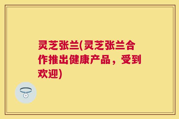 灵芝张兰(灵芝张兰合作推出健康产品，受到欢迎)