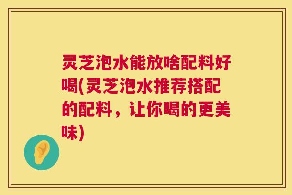 灵芝泡水能放啥配料好喝(灵芝泡水推荐搭配的配料,让你喝的更美味) 灵芝泡水能放啥配料好喝(灵芝泡水推荐搭配的配料,让你喝的更美味)