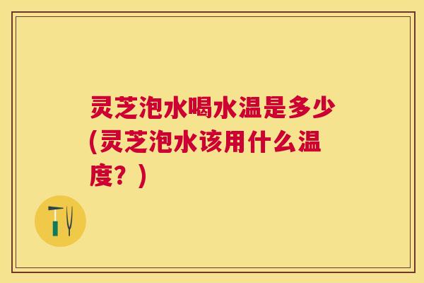 灵芝泡水喝水温是多少(灵芝泡水该用什么温度?) 灵芝泡水喝水温是多少(灵芝泡水该用什么温度?)
