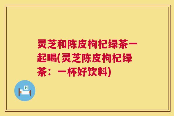 灵芝和陈皮枸杞绿茶一起喝(灵芝陈皮枸杞绿茶:一杯好饮料) 灵芝和陈皮枸杞绿茶一起喝(灵芝陈皮枸杞绿茶:一杯好饮料)