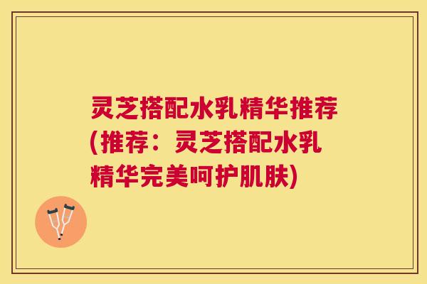 灵芝搭配水乳精华推荐(推荐:灵芝搭配水乳精华完美呵护) 灵芝搭配水乳精华推荐(推荐:灵芝搭配水乳精华完美呵护)