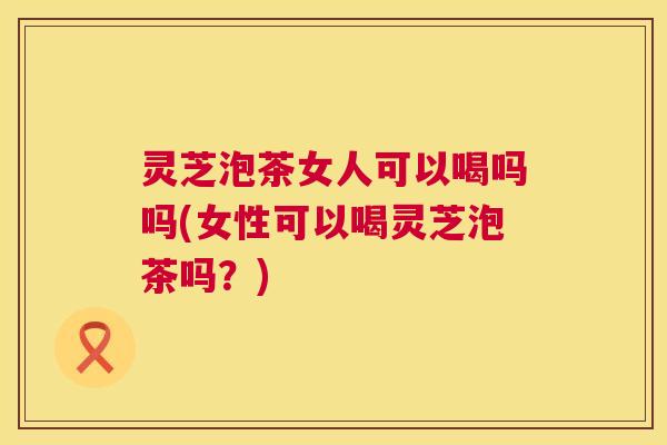 灵芝泡茶女人可以喝吗吗(女性可以喝灵芝泡茶吗？)