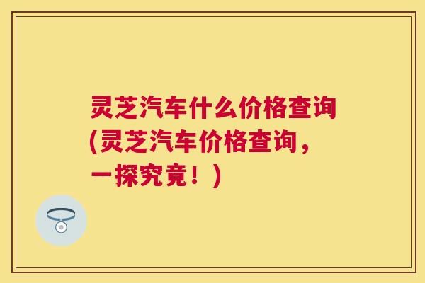 灵芝汽车什么价格查询(灵芝汽车价格查询,一探究竟!) 灵芝汽车什么价格查询(灵芝汽车价格查询,一探究竟!)