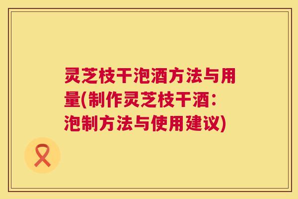 灵芝枝干泡酒方法与用量(制作灵芝枝干酒:泡制方法与使用建议) 灵芝枝干泡酒方法与用量(制作灵芝枝干酒:泡制方法与使用建议)