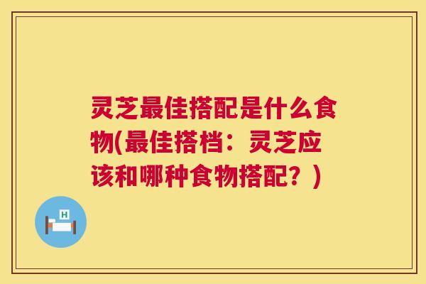 灵芝佳搭配是什么食物(佳搭档：灵芝应该和哪种食物搭配？)
