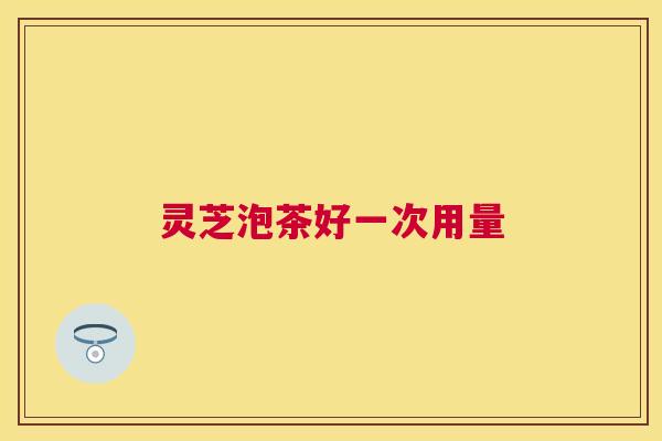 灵芝泡茶好一次用量 灵芝泡茶好一次用量
