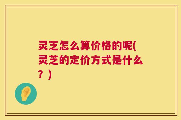 灵芝怎么算价格的呢(灵芝的定价方式是什么?) 灵芝怎么算价格的呢(灵芝的定价方式是什么?)