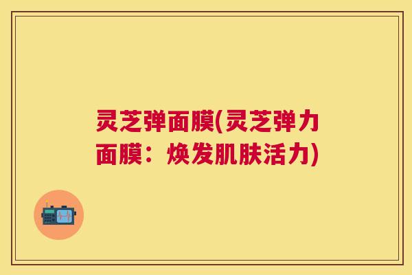 灵芝弹面膜(灵芝弹力面膜:焕发活力) 灵芝弹面膜(灵芝弹力面膜:焕发活力)