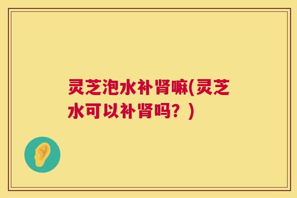 灵芝泡水补嘛(灵芝水可以补吗?) 灵芝泡水补嘛(灵芝水可以补吗?)