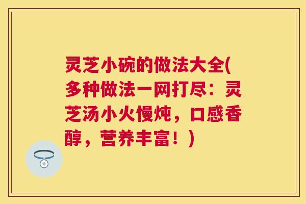 灵芝小碗的做法大全(多种做法一网打尽:灵芝汤小火慢炖,口感香醇,营养丰富!) 灵芝小碗的做法大全(多种做法一网打尽:灵芝汤小火慢炖,口感香醇,营养丰富!)
