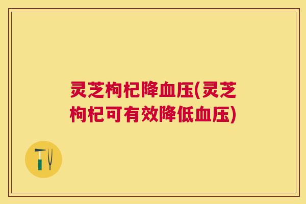 灵芝枸杞降(灵芝枸杞可有效降低) 灵芝枸杞降(灵芝枸杞可有效降低)