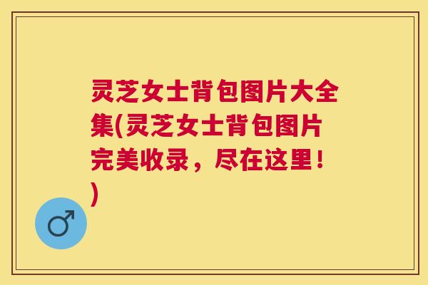 灵芝女士背包图片大全集(灵芝女士背包图片完美收录,尽在这里!) 灵芝女士背包图片大全集(灵芝女士背包图片完美收录,尽在这里!)