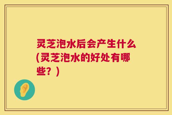 灵芝泡水后会产生什么(灵芝泡水的好处有哪些?) 灵芝泡水后会产生什么(灵芝泡水的好处有哪些?)