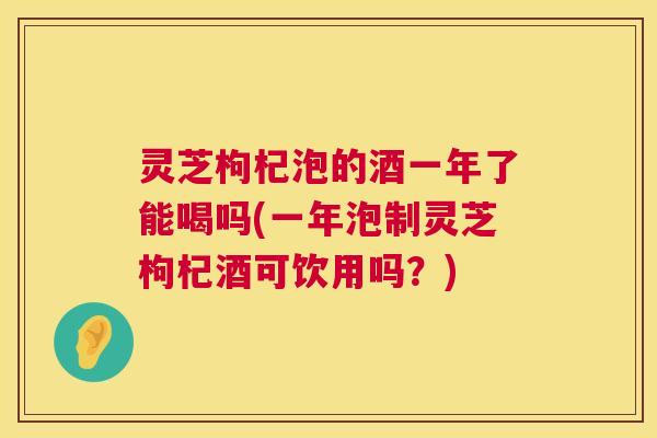 灵芝枸杞泡的酒一年了能喝吗(一年泡制灵芝枸杞酒可饮用吗？)