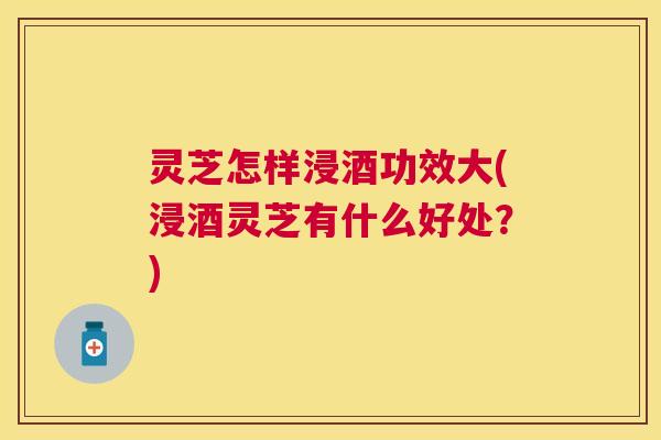 灵芝怎样浸酒功效大(浸酒灵芝有什么好处？)