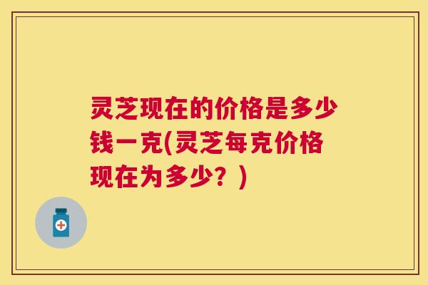 灵芝现在的价格是多少钱一克(灵芝每克价格现在为多少?) 灵芝现在的价格是多少钱一克(灵芝每克价格现在为多少?)