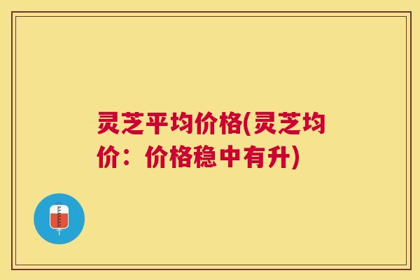 灵芝平均价格(灵芝均价:价格稳中有升) 灵芝平均价格(灵芝均价:价格稳中有升)