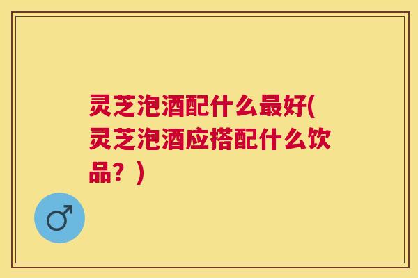 灵芝泡酒配什么好(灵芝泡酒应搭配什么饮品?) 灵芝泡酒配什么好(灵芝泡酒应搭配什么饮品?)