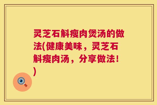 灵芝石斛瘦肉煲汤的做法(健康美味,灵芝石斛瘦肉汤,分享做法!) 灵芝石斛瘦肉煲汤的做法(健康美味,灵芝石斛瘦肉汤,分享做法!)